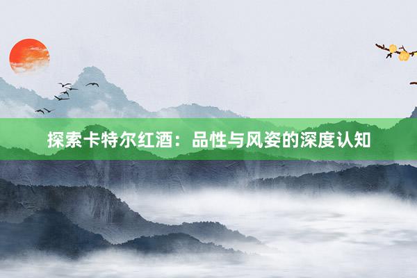 探索卡特尔红酒：品性与风姿的深度认知